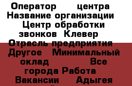 Оператор Call-центра › Название организации ­ Центр обработки звонков «Клевер» › Отрасль предприятия ­ Другое › Минимальный оклад ­ 55 000 - Все города Работа » Вакансии   . Адыгея респ.,Адыгейск г.